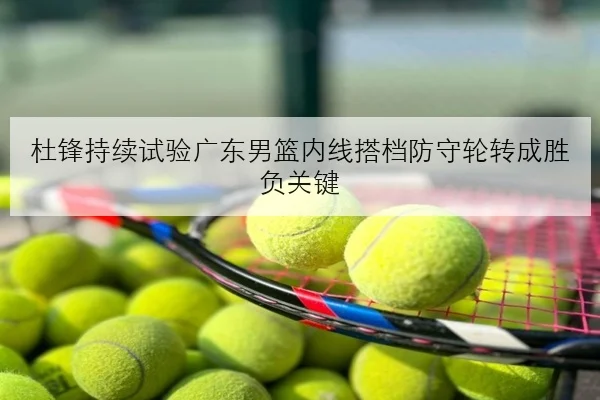 杜锋持续试验广东男篮内线搭档防守轮转成胜负关键