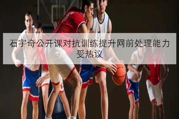 石宇奇公开课对抗训练提升网前处理能力受热议