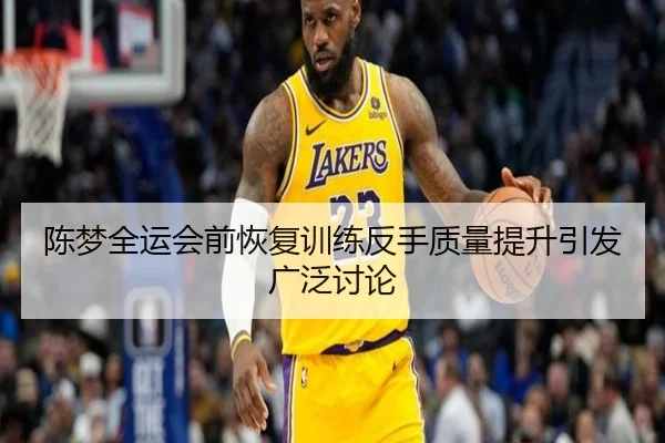 陈梦全运会前恢复训练反手质量提升引发广泛讨论